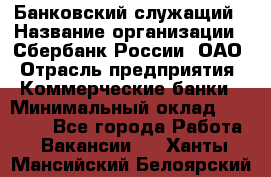 Банковский служащий › Название организации ­ Сбербанк России, ОАО › Отрасль предприятия ­ Коммерческие банки › Минимальный оклад ­ 14 000 - Все города Работа » Вакансии   . Ханты-Мансийский,Белоярский г.